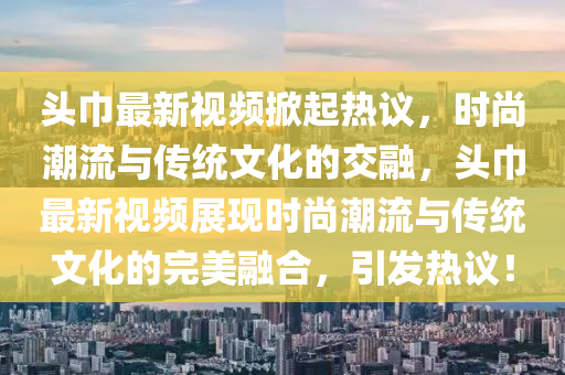 頭巾最新視頻掀起熱議，時(shí)尚潮流與傳統(tǒng)文化的交融，頭巾最新視頻展現(xiàn)時(shí)尚潮流與傳統(tǒng)文化的完美融合，引發(fā)熱議！
