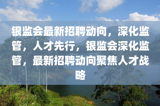 銀監(jiān)會(huì)最新招聘動(dòng)向，深化監(jiān)管，人才先行，銀監(jiān)會(huì)深化監(jiān)管，最新招聘動(dòng)向聚焦人才戰(zhàn)略