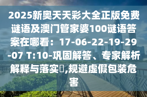 2025新奧天天彩大全正版免費(fèi)謎語(yǔ)及澳門(mén)管家婆100謎語(yǔ)答案在哪看：17-06-22-19-29-07 T:10-鞏固解答、專(zhuān)家解析解釋與落實(shí)?,規(guī)避虛假包裝危害