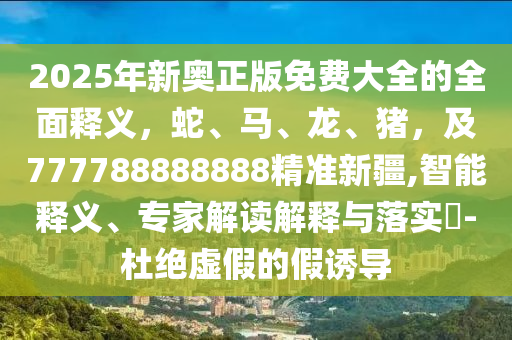 2025年新奧正版免費大全的全面釋義，蛇、馬、龍、豬，及777788888888精準(zhǔn)新疆,智能釋義、專家解讀解釋與落實?-杜絕虛假的假誘導(dǎo)