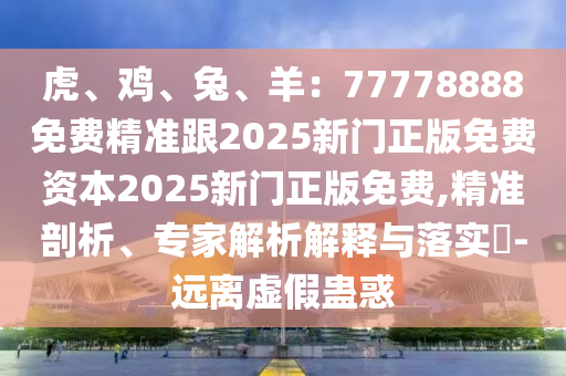 虎、雞、兔、羊：77778888免費精準(zhǔn)跟2025新門正版免費資本2025新門正版免費,精準(zhǔn)剖析、專家解析解釋與落實?-遠(yuǎn)離虛假蠱惑