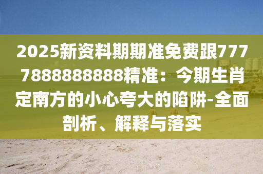 2025新資料期期準(zhǔn)免費(fèi)跟7777888888888精準(zhǔn)：今期生肖定南方的小心夸大的陷阱-全面剖析、解釋與落實(shí)