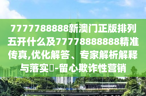 7777788888新澳門正版排列五開什么及77778888888精準(zhǔn)傳真,優(yōu)化解答、專家解析解釋與落實(shí)?-留心欺詐性營銷