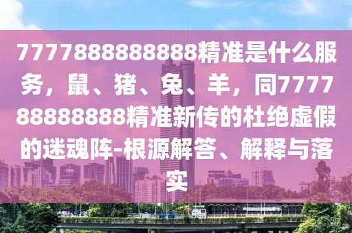 7777888888888精準(zhǔn)是什么服務(wù)，鼠、豬、兔、羊，同777788888888精準(zhǔn)新傳的杜絕虛假的迷魂陣-根源解答、解釋與落實