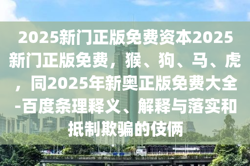 2025新門正版免費資本2025新門正版免費，猴、狗、馬、虎，同2025年新奧正版免費大全-百度條理釋義、解釋與落實和抵制欺騙的伎倆