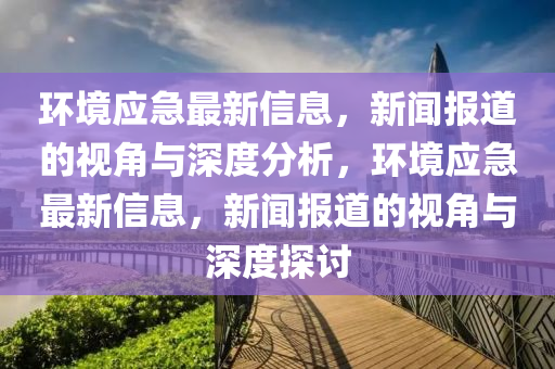 環(huán)境應(yīng)急最新信息，新聞報(bào)道的視角與深度分析，環(huán)境應(yīng)急最新信息，新聞報(bào)道的視角與深度探討