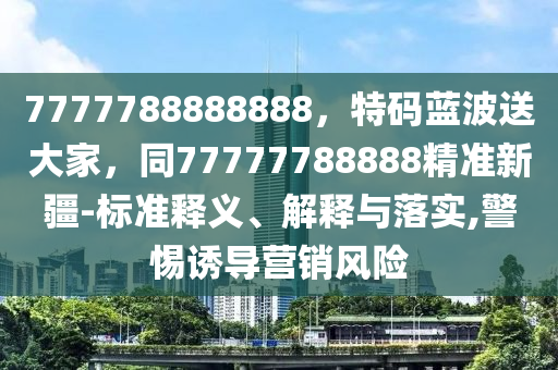 7777788888888，特碼藍(lán)波送大家，同77777788888精準(zhǔn)新疆-標(biāo)準(zhǔn)釋義、解釋與落實,警惕誘導(dǎo)營銷風(fēng)險