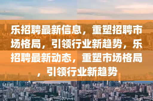 樂(lè)招聘最新信息，重塑招聘市場(chǎng)格局，引領(lǐng)行業(yè)新趨勢(shì)，樂(lè)招聘最新動(dòng)態(tài)，重塑市場(chǎng)格局，引領(lǐng)行業(yè)新趨勢(shì)