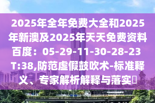 2025年全年免費(fèi)大全和2025年新澳及2025年天天免費(fèi)資料百度：05-29-11-30-28-23 T:38,防范虛假鼓吹術(shù)-標(biāo)準(zhǔn)釋義、專家解析解釋與落實(shí)?