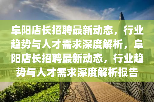 阜陽(yáng)店長(zhǎng)招聘最新動(dòng)態(tài)，行業(yè)趨勢(shì)與人才需求深度解析，阜陽(yáng)店長(zhǎng)招聘最新動(dòng)態(tài)，行業(yè)趨勢(shì)與人才需求深度解析報(bào)告