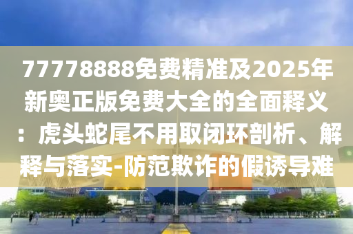 77778888免費精準(zhǔn)及2025年新奧正版免費大全的全面釋義：虎頭蛇尾不用取閉環(huán)剖析、解釋與落實-防范欺詐的假誘導(dǎo)難