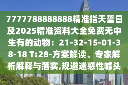 7777788888888精準(zhǔn)指天誓日及2025精準(zhǔn)資料大全免費(fèi)無(wú)中生有的動(dòng)物：21-32-15-01-38-18 T:28-方案解讀、專家解析解釋與落實(shí),規(guī)避迷惑性噱頭