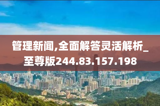 管理新闻,全面解答灵活解析_至尊版244.83.157.198