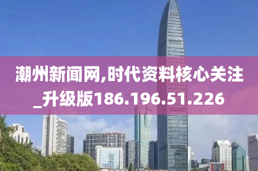 潮州新闻网,时代资料核心关注_升级版186.196.51.226