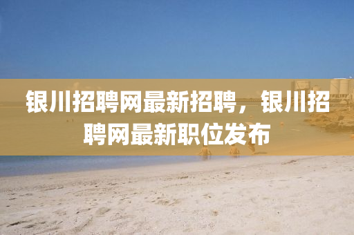 银川招聘网最新招聘，银川招聘网最新职位发布
