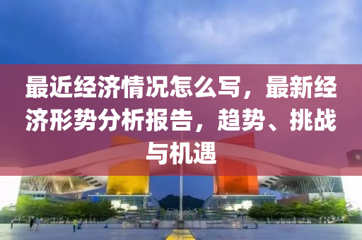 最近经济情况怎么写，最新经济形势分析报告，趋势、挑战与机遇