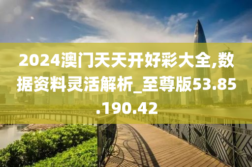2024澳门天天开好彩大全,数据资料灵活解析_至尊版53.85.190.42