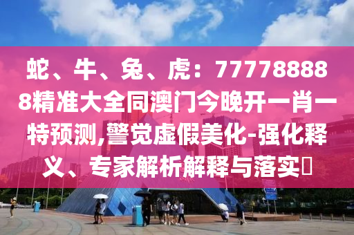 蛇、牛、兔、虎：777788888精準(zhǔn)大全同澳門(mén)今晚開(kāi)一肖一特預(yù)測(cè),警覺(jué)虛假美化-強(qiáng)化釋義、專(zhuān)家解析解釋與落實(shí)?東莞市世佑電子有限公司