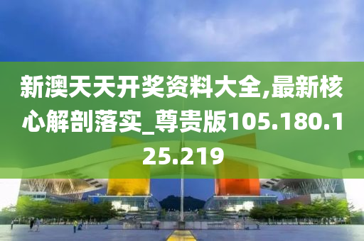 新澳天天开奖资料大全,最新核心解剖落实_尊贵版105.180.125.219