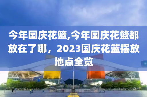 今年国庆花篮,今年国庆花篮都放在了哪，2023国庆花篮摆放地点全览