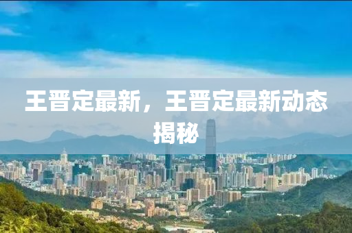 王晋定最新，王晋定最新动态揭秘