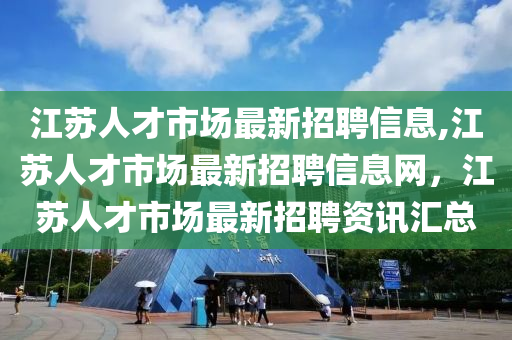 江苏人才市场最新招聘信息,江苏人才市场最新招聘信息网，江苏人才市场最新招聘资讯汇总