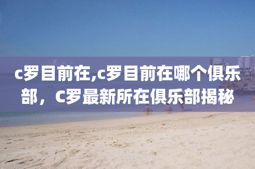 c罗目前在,c罗目前在哪个俱乐部，C罗最新所在俱乐部揭秘