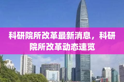 科研院所改革最新消息，科研院所改革动态速览