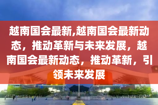 越南国会最新,越南国会最新动态，推动革新与未来发展，越南国会最新动态，推动革新，引领未来发展