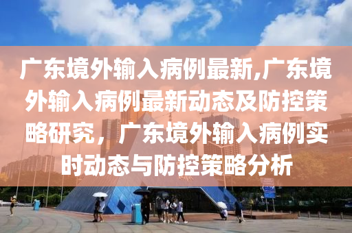 广东境外输入病例最新,广东境外输入病例最新动态及防控策略研究，广东境外输入病例实时动态与防控策略分析