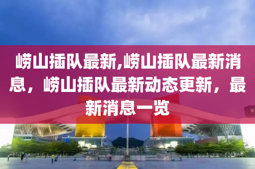 崂山插队最新,崂山插队最新消息，崂山插队最新动态更新，最新消息一览