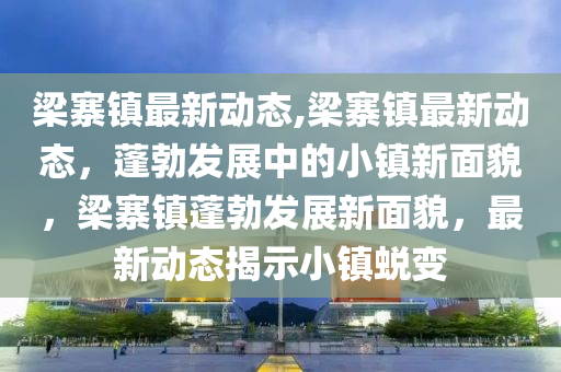 梁寨镇最新动态,梁寨镇最新动态，蓬勃发展中的小镇新面貌，梁寨镇蓬勃发展新面貌，最新动态揭示小镇蜕变